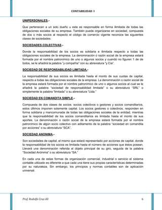 CONTABILIDAD I


UNIPERSONALES.-

Que pertenecen a un solo dueño u este es responsable en forma ilimitada de todas las
obligaciones sociales de su empresa. También puede organizarse en sociedad, compuesta
de dos o más socios al respecto el código de comercio vigente reconoce las siguientes
clases de sociedades:

SOCIEDADES COLECTIVAS.-

Donde la responsabilidad de los socios es solidaria e ilimitada respecto a todas las
obligaciones sociales de la empresa. La denominación o razón social de la empresa estará
formada por el nombre patronímico de uno o algunos socios y cuando no figuren 1 de de
todos, se le añadirá la palabra “y compañía” con su abreviatura “y Cía”.

SOCIEDAD DE RESPONSABILIDAD LIMITADA.-

La responsabilidad de sus socios es ilimitada hasta el monto de sus cuotas de capital,
respecto a todas las obligaciones sociales de la empresa. La denominación o razón social de
la empresa estará formada por el nombre patronímico de uno o algunos socios al cual se le
añadirá la palabra “sociedad de responsabilidad limitada” o su abreviatura “SRL” o
simplemente la palabra “limitada” o su abreviatura “Ltda.”

SOCIEDAD EN COMANDITA SIMPLE.-

Compuesta de dos clases de socios: socios colectivos o gestores y socios comanditarios,
estos últimos imponen solamente capital. Los socios gestores o colectivos, responden en
forma solidaria y mancomunada de todas las obligaciones sociales de la entidad, mientras
que la responsabilidad de los socios comanditarios es limitada hasta el monto de sus
aportes. La denominación o razón social de la empresa estará formada por el nombre
patronímico de algún socio colectivo con aditamento de la palabra “sociedad en comandita
por acciones” o su abreviatura “SCA”.

SOCIEDAD ANONIMA.-

Son sociedades de capital, el mismo que estará representado por acciones de capital, donde
la responsabilidad de los socios es limitada hasta el número de acciones que éstos posean.
Llevará una denominación referida al objeto principal de su giro, seguida de la palabra
“Sociedad Anónima” o su abreviatura “SA.”

En cada una de estas formas de organización comercial, industrial o servicio el sistema
contable utilizado es diferente a que cada una tiene sus propias características determinadas
por su naturaleza. Sin embargo, los principios y normas contables son de aplicación
universal.




Prof. Rodolfo Cruz Alí                                                                     6
 