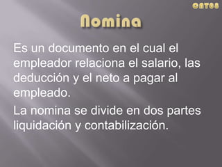 Es un documento en el cual el
empleador relaciona el salario, las
deducción y el neto a pagar al
empleado.
La nomina se divide en dos partes
liquidación y contabilización.
 
