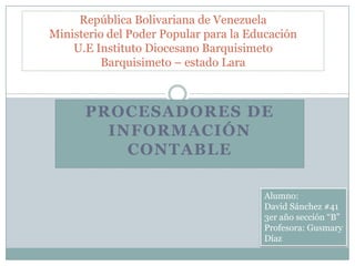 República Bolivariana de Venezuela
Ministerio del Poder Popular para la Educación
U.E Instituto Diocesano Barquisimeto
Barquisimeto – estado Lara

PROCESADORES DE
INFORMACIÓN
CONTABLE
Alumno:
David Sánchez #41
3er año sección “B”
Profesora: Gusmary
Díaz

 