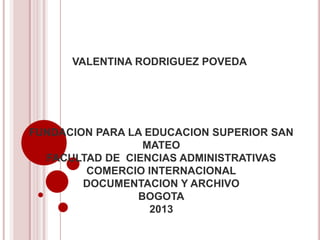 VALENTINA RODRIGUEZ POVEDA

FUNDACION PARA LA EDUCACION SUPERIOR SAN
MATEO
FACULTAD DE CIENCIAS ADMINISTRATIVAS
COMERCIO INTERNACIONAL
DOCUMENTACION Y ARCHIVO
BOGOTA
2013

 