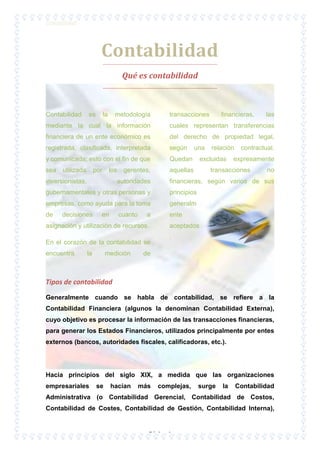 Contabilidad

Contabilidad
Qué es contabilidad

Contabilidad

es

la

metodología

transacciones

financieras,

las

mediante la cual la información

cuales representan transferencias

financiera de un ente económico es

del derecho de propiedad legal,

registrada, clasificada, interpretada

según

y comunicada; esto con el fin de que

Quedan

sea

aquellas

utilizada

por

los

inversionistas,

gerentes,

autoridades

una

relación

excluidas

contractual.

expresamente

transacciones

no

financieras, según varios de sus

gubernamentales y otras personas y

principios

empresas, como ayuda para la toma

generalm

de

ente

decisiones

en

cuanto

a

asignación y utilización de recursos.
En el corazón de la contabilidad se
encuentra

la

medición

aceptados
.

de

Tipos de contabilidad
Generalmente cuando se habla de contabilidad, se refiere a la
Contabilidad Financiera (algunos la denominan Contabilidad Externa),
cuyo objetivo es procesar la información de las transacciones financieras,
para generar los Estados Financieros, utilizados principalmente por entes
externos (bancos, autoridades fiscales, calificadoras, etc.).

Hacia principios del siglo XIX, a medida que las organizaciones
empresariales

se

hacían

más

complejas,

surge

la

Contabilidad

Administrativa (o Contabilidad Gerencial, Contabilidad de Costos,
Contabilidad de Costes, Contabilidad de Gestión, Contabilidad Interna),

Página 1

 