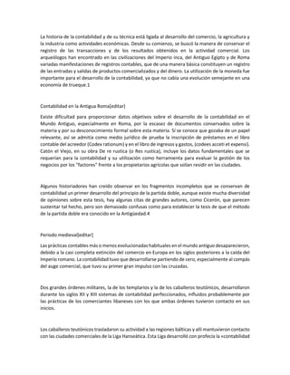 La historia de la contabilidad y de su técnica está ligada al desarrollo del comercio, la agricultura y
la industria como actividades económicas. Desde su comienzo, se buscó la manera de conservar el
registro de las transacciones y de los resultados obtenidos en la actividad comercial. Los
arqueólogos han encontrado en las civilizaciones del Imperio inca, del Antiguo Egipto y de Roma
variadas manifestaciones de registros contables, que de una manera básica constituyen un registro
de las entradas y salidas de productos comercializados y del dinero. La utilización de la moneda fue
importante para el desarrollo de la contabilidad, ya que no cabía una evolución semejante en una
economía de trueque.1
Contabilidad en la Antigua Roma[editar]
Existe dificultad para proporcionar datos objetivos sobre el desarrollo de la contabilidad en el
Mundo Antiguo, especialmente en Roma, por la escasez de documentos conservados sobre la
materia y por su desconocimiento formal sobre esta materia. Sí se conoce que gozaba de un papel
relevante, así se admitía como medio jurídico de prueba la inscripción de préstamos en el libro
contable del acreedor (Codex rationum) y en el libro de ingresos y gastos, (codees acceti et expensi).
Catón el Viejo, en su obra De re rustica (o Res rustica), incluye los datos fundamentales que se
requerían para la contabilidad y su utilización como herramienta para evaluar la gestión de los
negocios por los "factores" frente a los propietarios agrícolas que solían residir en las ciudades.
Algunos historiadores han creído observar en los fragmentos incompletos que se conservan de
contabilidad un primer desarrollo del principio de la partida doble, aunque existe mucha diversidad
de opiniones sobre esta tesis, hay algunas citas de grandes autores, como Cicerón, que parecen
sustentar tal hecho, pero son demasiado confusas como para establecer la tesis de que el método
de la partida doble era conocido en la Antigüedad.4
Periodo medieval[editar]
Las prácticas contables más o menos evolucionadas habituales en el mundo antiguo desaparecieron,
debido a la casi completa extinción del comercio en Europa en los siglos posteriores a la caída del
Imperio romano. La contabilidad tuvo que desarrollarse partiendo de cero, especialmente al compás
del auge comercial, que tuvo su primer gran impulso con las cruzadas.
Dos grandes órdenes militares, la de los templarios y la de los caballeros teutónicos, desarrollaron
durante los siglos XII y XIII sistemas de contabilidad perfeccionados, influidos probablemente por
las prácticas de los comerciantes libaneses con los que ambas órdenes tuvieron contacto en sus
inicios.
Los caballeros teutónicos trasladaron su actividad a las regiones bálticas y allí mantuvieron contacto
con las ciudades comerciales de la Liga Hanseática. Esta Liga desarrolló con profecía la «contabilidad
 