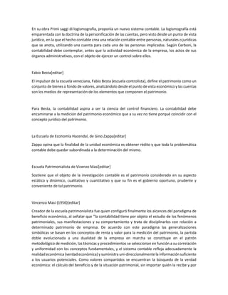 En su obra Primi saggi di logismografia, proponía un nuevo sistema contable. La logismografía está
emparentada con la doctrina de la personificación de las cuentas, pero visto desde un punto de vista
jurídico, en la que el hecho contable crea una relación contable entre personas, naturales o jurídicas
que se anota, utilizando una cuenta para cada una de las personas implicadas. Según Cerboni, la
contabilidad debe contemplar, antes que la actividad económica de la empresa, los actos de sus
órganos administrativos, con el objeto de ejercer un control sobre ellos.
Fabio Besta[editar]
El impulsor de la escuela veneciana, Fabio Besta (escuela controlista), define el patrimonio como un
conjunto de bienes o fondo de valores, analizándolo desde el punto de vista económico y las cuentas
son los medios de representación de los elementos que componen el patrimonio.
Para Besta, la contabilidad aspira a ser la ciencia del control financiero. La contabilidad debe
encaminarse a la medición del patrimonio económico que a su vez no tiene porqué coincidir con el
concepto jurídico del patrimonio.
La Escuela de Economía Hacendal, de Gino Zappa[editar]
Zappa opina que la finalidad de la unidad económica es obtener rédito y que toda la problemática
contable debe quedar subordinada a la determinación del mismo.
Escuela Patrimonialista de Vicenzo Masi[editar]
Sostiene que el objeto de la investigación contable es el patrimonio considerado en su aspecto
estático y dinámico, cualitativo y cuantitativo y que su fin es el gobierno oportuno, prudente y
conveniente de tal patrimonio.
Vincenzo Masi (1956)[editar]
Creador de la escuela patrimonialista fue quien configuró finalmente los alcances del paradigma de
beneficio económico, al señalar que “la contabilidad tiene por objeto el estudio de los fenómenos
patrimoniales, sus manifestaciones y su comportamiento y trata de disciplinarlos con relación a
determinado patrimonio de empresa. De acuerdo con este paradigma las generalizaciones
simbólicas se basan en los conceptos de renta y valor para la medición del patrimonio, la partida
doble evolucionada a una dualidad de la empresa en marcha se constituye en el patrón
metodológico de medición, las técnicas y procedimientos se seleccionan en función a su correlación
y uniformidad con los conceptos fundamentales, y el sistema contable refleja adecuadamente la
realidad económica (verdad económica) y suministra uni-direccionalmente la información suficiente
a los usuarios potenciales. Como valores compartidos se encuentran la búsqueda de la verdad
económica: el cálculo del beneficio y de la situación patrimonial, sin importar quién la recibe y por
 