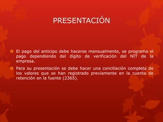 PRESENTACIÓN
 El pago del anticipo debe hacerse mensualmente, se programa el
pago dependiendo del dígito de verificación del NIT de la
empresa.
 Para su presentación se debe hacer una conciliación completa de
los valores que se han registrado previamente en la cuenta de
retención en la fuente (2365).
 