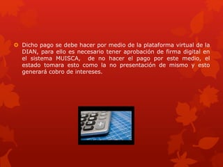  Dicho pago se debe hacer por medio de la plataforma virtual de la
DIAN, para ello es necesario tener aprobación de firma digital en
el sistema MUISCA, de no hacer el pago por este medio, el
estado tomara esto como la no presentación de mismo y esto
generará cobro de intereses.
 