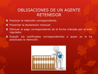 OBLIGACIONES DE UN AGENTE
RETENEDOR
 Practicar la retención correspondiente.
 Presentar la declaración mensual
 Efectuar el pago correspondiente de la forma indicada por el ente
regulador.
 Expedir los certificados correspondientes a quien se le ha
practicado la retención.
 