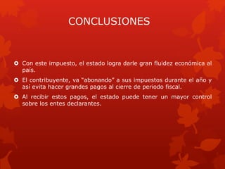 CONCLUSIONES
 Con este impuesto, el estado logra darle gran fluidez económica al
país.
 El contribuyente, va “abonando” a sus impuestos durante el año y
así evita hacer grandes pagos al cierre de periodo fiscal.
 Al recibir estos pagos, el estado puede tener un mayor control
sobre los entes declarantes.
 