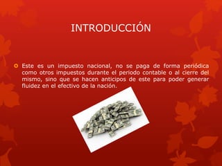 INTRODUCCIÓN
 Este es un impuesto nacional, no se paga de forma periódica
como otros impuestos durante el periodo contable o al cierre del
mismo, sino que se hacen anticipos de este para poder generar
fluidez en el efectivo de la nación.
 
