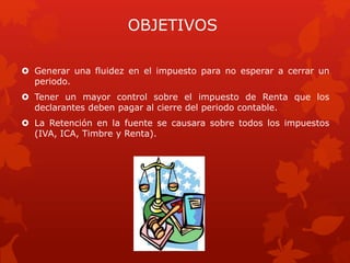 OBJETIVOS
 Generar una fluidez en el impuesto para no esperar a cerrar un
periodo.
 Tener un mayor control sobre el impuesto de Renta que los
declarantes deben pagar al cierre del periodo contable.
 La Retención en la fuente se causara sobre todos los impuestos
(IVA, ICA, Timbre y Renta).
 