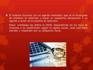 El sistema funciona con un agente retenedor, que es el encargado
de practicar la retención y hacer su respectiva declaración y un
agente a quien se le practica la retención.
Estas entidades las define la DIAN, dependiendo de los tipos de
empresa y su clasificación según el capital social, cada cual debe
atender y responder por su obligación fiscal.
 