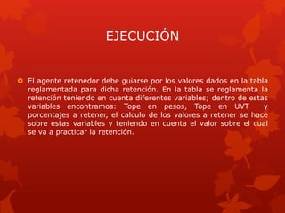 EJECUCIÓN
 El agente retenedor debe guiarse por los valores dados en la tabla
reglamentada para dicha retención. En la tabla se reglamenta la
retención teniendo en cuenta diferentes variables; dentro de estas
variables encontramos: Tope en pesos, Tope en UVT y
porcentajes a retener, el calculo de los valores a retener se hace
sobre estas variables y teniendo en cuenta el valor sobre el cual
se va a practicar la retención.
 