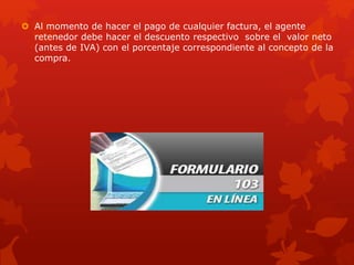  Al momento de hacer el pago de cualquier factura, el agente
retenedor debe hacer el descuento respectivo sobre el valor neto
(antes de IVA) con el porcentaje correspondiente al concepto de la
compra.
 