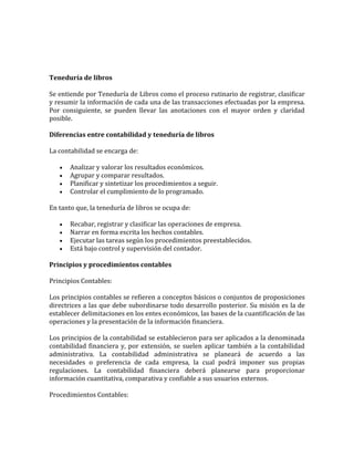 Teneduría de libros
Se entiende por Teneduría de Libros como el proceso rutinario de registrar, clasificar
y resumir la información de cada una de las transacciones efectuadas por la empresa.
Por consiguiente, se pueden llevar las anotaciones con el mayor orden y claridad
posible.
Diferencias entre contabilidad y teneduría de libros
La contabilidad se encarga de:
 Analizar y valorar los resultados económicos.
 Agrupar y comparar resultados.
 Planificar y sintetizar los procedimientos a seguir.
 Controlar el cumplimiento de lo programado.
En tanto que, la teneduría de libros se ocupa de:
 Recabar, registrar y clasificar las operaciones de empresa.
 Narrar en forma escrita los hechos contables.
 Ejecutar las tareas según los procedimientos preestablecidos.
 Está bajo control y supervisión del contador.
Principios y procedimientos contables
Principios Contables:
Los principios contables se refieren a conceptos básicos o conjuntos de proposiciones
directrices a las que debe subordinarse todo desarrollo posterior. Su misión es la de
establecer delimitaciones en los entes económicos, las bases de la cuantificación de las
operaciones y la presentación de la información financiera.
Los principios de la contabilidad se establecieron para ser aplicados a la denominada
contabilidad financiera y, por extensión, se suelen aplicar también a la contabilidad
administrativa. La contabilidad administrativa se planeará de acuerdo a las
necesidades o preferencia de cada empresa, la cual podrá imponer sus propias
regulaciones. La contabilidad financiera deberá planearse para proporcionar
información cuantitativa, comparativa y confiable a sus usuarios externos.
Procedimientos Contables:
 