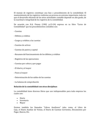 El manejo de registros constituye una fase o procedimiento de la contabilidad. El
mantenimiento de los registros conforma un proceso en extremo importante, toda vez
que el desarrollo eficiente de las otras actividades contable depende en alto grado, de
la exactitud e integridad de los registros de la contabilidad.
De acuerdo con H.A. Finney (1982, p.13-24) expresa en su libro "Curso de
Contabilidad" que los procedimientos contables son:
- Cuentas
- Débitos y créditos
- Cargos y créditos a las cuentas
- Cuentas de activos
- Cuentas de pasivo y capital
- Resumen del funcionamiento de los débitos y créditos
- Registros de las operaciones
- Cuentas por cobrar y por pagar
- El diario y el mayor
- Pases al mayor
- Determinación de los saldos de las cuentas
- La balanza de comprobación
Relación de la contabilidad con otras disciplinas
La contabilidad tiene diversos libros que son indispensables para toda empresa los
cuales son:
 Diario
 Inventario
 Mayor
Existen también los llamados "Libros Auxiliares" tales como, el Libro de
Caja, el Diario Auxiliar de Ventas, el Diario de Cuentas Corrientes, Documentos por
Pagar, Bancos, Etc.
 