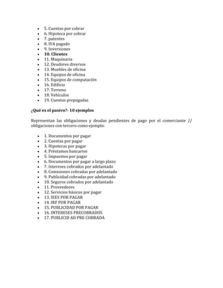  5. Cuentas por cobrar
 6. Hipoteca por cobrar
 7. patentes
 8. IVA pagado
 9. Inversiones
 10. Clientes
 11. Maquinaria
 12. Deudores diversos
 13. Muebles de oficina
 14. Equipos de oficina
 15. Equipos de computación
 16. Edificio
 17. Terreno
 18. Vehículos
 19. Cuentas prepagadas
¿Qué es el pasivo?- 10 ejemplos
Representan las obligaciones y deudas pendientes de pago por el comerciante //
obligaciones con tercero como ejemplo:
 1. Documentos por pagar
 2. Cuentas por pagar
 3. Hipotecas por pagar
 4. Préstamos bancarios
 5. Impuestos por pagar
 6. Documentos por pagar a largo plazo
 7. Intereses cobrados por adelantado
 8. Comisiones cobradas por adelantado
 9. Publicidad cobradas por adelantado
 10. Seguros cobrados por adelantado
 11. Proveedores
 12. Servicios básicos por pagar
 13. IEES POR PAGAR
 14. IRF POR PAGAR
 15. PUBLICIDAD POR PAGAR
 16. INTERESES PRECOBRADOS
 17. PUBLICID AD PRE COBRADA
 