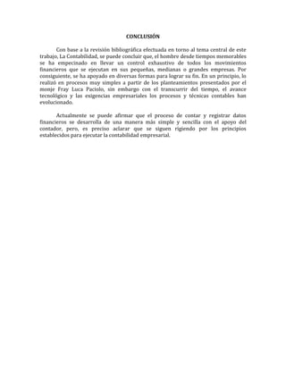 CONCLUSIÓN
Con base a la revisión bibliográfica efectuada en torno al tema central de este
trabajo, La Contabilidad, se puede concluir que, el hombre desde tiempos memorables
se ha empecinado en llevar un control exhaustivo de todos los movimientos
financieros que se ejecutan en sus pequeñas, medianas o grandes empresas. Por
consiguiente, se ha apoyado en diversas formas para lograr su fin. En un principio, lo
realizó en procesos muy simples a partir de los planteamientos presentados por el
monje Fray Luca Paciolo, sin embargo con el transcurrir del tiempo, el avance
tecnológico y las exigencias empresariales los procesos y técnicas contables han
evolucionado.
Actualmente se puede afirmar que el proceso de contar y registrar datos
financieros se desarrolla de una manera más simple y sencilla con el apoyo del
contador, pero, es preciso aclarar que se siguen rigiendo por los principios
establecidos para ejecutar la contabilidad empresarial.
 