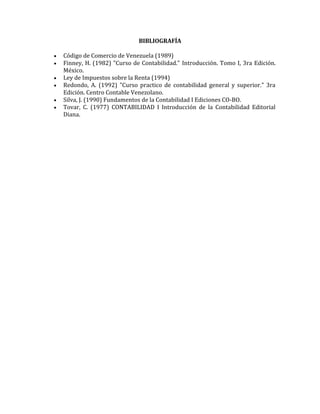 BIBLIOGRAFÍA
 Código de Comercio de Venezuela (1989)
 Finney, H. (1982) "Curso de Contabilidad." Introducción. Tomo I, 3ra Edición.
México.
 Ley de Impuestos sobre la Renta (1994)
 Redondo, A. (1992) "Curso practico de contabilidad general y superior." 3ra
Edición. Centro Contable Venezolano.
 Silva, J. (1990) Fundamentos de la Contabilidad I Ediciones CO-BO.
 Tovar, C. (1977) CONTABILIDAD I Introducción de la Contabilidad Editorial
Diana.
 