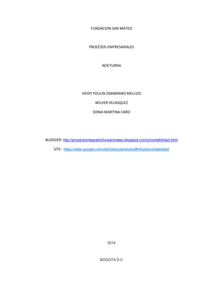 FUNDACION SAN MATEO
PROCESOS EMPRESARIALES
NOCTURNA
HEIDY YOULIN ZAMBRANO MELLIZO
WILVER VELASQUEZ
SONIA MARTINA CARO
BLOGGER: http://proyectointegradorfunsanmateo.blogspot.com/p/contabilidad.html
SITE: https://sites.google.com/site/heidyzambrano96/home/contabilidad
2014
BOGOTA D.C
 