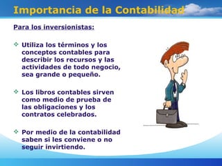 Importancia de la Contabilidad
Para los inversionistas:
 Utiliza los términos y los
conceptos contables para
describir los recursos y las
actividades de todo negocio,
sea grande o pequeño.
 Los libros contables sirven
como medio de prueba de
las obligaciones y los
contratos celebrados.
 Por medio de la contabilidad
saben si les conviene o no
seguir invirtiendo.
 