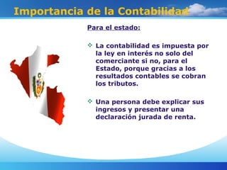 Importancia de la Contabilidad
Para el estado:
 La contabilidad es impuesta por
la ley en interés no solo del
comerciante si no, para el
Estado, porque gracias a los
resultados contables se cobran
los tributos.
 Una persona debe explicar sus
ingresos y presentar una
declaración jurada de renta.
 