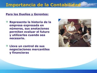 Importancia de la Contabilidad
Para los Dueños y Gerentes:
 Representa la historia de la
empresa expresada en
números, sus anotaciones
permiten evaluar el futuro
y utilizarlas cuando sea
necesario.
 Lleva un control de sus
negociaciones mercantiles
y financieras
 