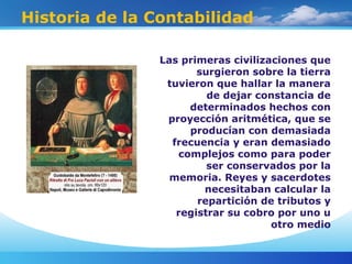 Historia de la Contabilidad
Las primeras civilizaciones que
surgieron sobre la tierra
tuvieron que hallar la manera
de dejar constancia de
determinados hechos con
proyección aritmética, que se
producían con demasiada
frecuencia y eran demasiado
complejos como para poder
ser conservados por la
memoria. Reyes y sacerdotes
necesitaban calcular la
repartición de tributos y
registrar su cobro por uno u
otro medio
 