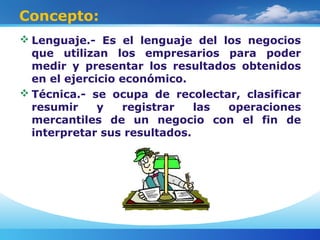 Concepto:
 Lenguaje.- Es el lenguaje del los negocios
que utilizan los empresarios para poder
medir y presentar los resultados obtenidos
en el ejercicio económico.
 Técnica.- se ocupa de recolectar, clasificar
resumir y registrar las operaciones
mercantiles de un negocio con el fin de
interpretar sus resultados.
 