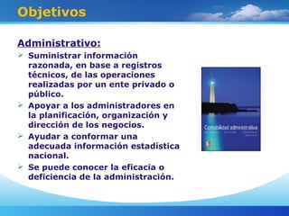 Objetivos
Administrativo:
 Suministrar información
razonada, en base a registros
técnicos, de las operaciones
realizadas por un ente privado o
público.
 Apoyar a los administradores en
la planificación, organización y
dirección de los negocios.
 Ayudar a conformar una
adecuada información estadística
nacional.
 Se puede conocer la eficacia o
deficiencia de la administración.
 