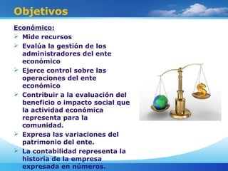 Objetivos
Económico:
 Mide recursos
 Evalúa la gestión de los
administradores del ente
económico
 Ejerce control sobre las
operaciones del ente
económico
 Contribuir a la evaluación del
beneficio o impacto social que
la actividad económica
representa para la
comunidad.
 Expresa las variaciones del
patrimonio del ente.
 La contabilidad representa la
historia de la empresa
expresada en números.
 