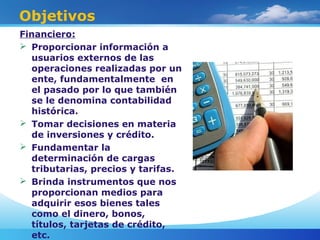 Objetivos
Financiero:
 Proporcionar información a
usuarios externos de las
operaciones realizadas por un
ente, fundamentalmente en
el pasado por lo que también
se le denomina contabilidad
histórica.
 Tomar decisiones en materia
de inversiones y crédito.
 Fundamentar la
determinación de cargas
tributarias, precios y tarifas.
 Brinda instrumentos que nos
proporcionan medios para
adquirir esos bienes tales
como el dinero, bonos,
títulos, tarjetas de crédito,
etc.
 