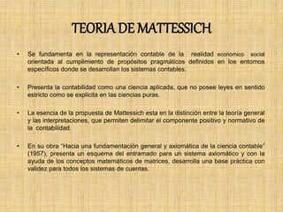 TEORIADE MATTESSICH
• Se fundamenta en la representación contable de la realidad económico social
orientada al cumplimiento de propósitos pragmáticos definidos en los entornos
específicos donde se desarrollan los sistemas contables.
• Presenta la contabilidad como una ciencia aplicada, que no posee leyes en sentido
estricto como se explicita en las ciencias puras.
• La esencia de la propuesta de Mattessich esta en la distinción entre la teoría general
y las interpretaciones, que permiten delimitar el componente positivo y normativo de
la contabilidad.
• En su obra “Hacia una fundamentación general y axiomática de la ciencia contable”
(1957), presenta un esquema del entramado para un sistema axiomático y con la
ayuda de los conceptos matemáticos de matrices, desarrolla una base práctica con
validez para todos los sistemas de cuentas.
 