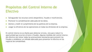 Propósitos del Control Interno de 
Efectivo 
 Salvaguardar los recursos contra desperdicio, fraudes e insuficiencias. 
 Promover la contabilización adecuada de los datos. 
 Alentar y medir el cumplimiento de las políticas de la empresa. 
 Juzgar la eficiencia de las operaciones en todas las divisiones de la empresa. 
El control interno no se diseña para detectar errores, sino para reducir la 
oportunidad que ocurran errores o fraudes. Algunas medidas del control interno 
del efectivo son tomar todas las precauciones necesarias para prevenir los 
fraudes y establecer un método adecuado para presentar el efectivo en los 
registros de contabilidad. 
 