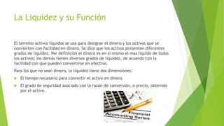 La Liquidez y su Función 
El termino activos líquidos se usa para designar el dinero y los activos que se 
convierten con facilidad en dinero. Se dice que los activos presentan diferentes 
grados de liquidez. Por definición el dinero es en si mismo el mas liquido de todos 
los activos; los demás tienen diversos grados de liquidez, de acuerdo con la 
facilidad con que pueden convertirse en efectivo. 
Para los que no sean dinero, la liquidez tiene dos dimensiones: 
 El tiempo necesario para convertir el activo en dinero 
 El grado de seguridad asociado con la razón de conversión, o precio, obtenido 
por el activo. 
 