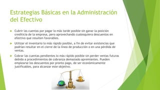 Estrategias Básicas en la Administración 
del Efectivo 
 Cubrir las cuentas por pagar lo más tarde posible sin ganar la posición 
crediticia de la empresa, pero aprovechando cualesquiera descuentos en 
efectivo que resulten favorables. 
 Utilizar el inventario lo más rápido posible, a fin de evitar existencias que 
podrían resultar en el cierre de la línea de producción o en una pérdida de 
ventas. 
 Cobrar las cuentas pendientes lo más rápido posible sin perder ventas futuras 
debido a procedimientos de cobranza demasiado apremiantes. Pueden 
emplearse los descuentos por pronto pago, de ser económicamente 
justificables, para alcanzar este objetivo. 
 