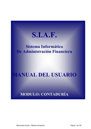 S.I.A.F. 
Sistema Informático 
De Administración Financiera 
MANUAL DEL USUARIO 
MODULO: CONTADURÍA 
Manual del Usuario – Módulo Contaduría Página 1 de 187 
 