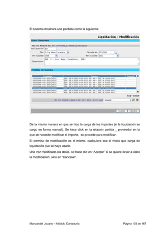 El sistema mostrara una pantalla como la siguiente: 
De la misma manera en que se hizo la carga de los importes (si la liquidación se 
cargo en forma manual). Se hace click en la relación partida _ proveedor en la 
que se necesite modificar el importe, se procede para modificar. 
El permiso de modificación es el mismo, cualquiera sea el modo que carga de 
liquidación que se haya usado. 
Una vez modificado los datos, se hace clic en “Aceptar” si se quiere llevar a cabo 
la modificación, sino en “Cancelar”. 
Manual del Usuario – Módulo Contaduría Página 103 de 187 
 