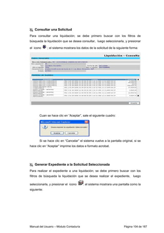 Consultar una Solicitud 
Para consultar una liquidación; se debe primero buscar con los filtros de 
búsqueda la liquidación que se desea consultar, luego seleccionarla, y presionar 
el icono ; el sistema mostrara los datos de la solicitud de la siguiente forma: 
Cuan se hace clic en “Aceptar”, sale el siguiente cuadro: 
Si se hace clic en “Cancelar” el sistema vuelve a la pantalla original, si se 
hace clic en “Aceptar” imprime los datos e formato acrobat. 
 Generar Expediente a la Solicitud Seleccionada 
Para realizar el expediente a una liquidación; se debe primero buscar con los 
filtros de búsqueda la liquidación que se desea realizar el expediente, luego 
seleccionarla, y presionar el icono . el sistema mostrara una pantalla como la 
siguiente: 
Manual del Usuario – Módulo Contaduría Página 104 de 187 
 