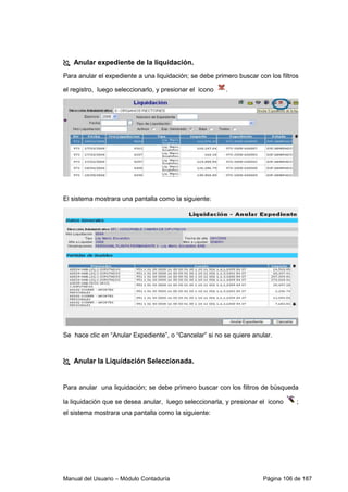 Anular expediente de la liquidación. 
Para anular el expediente a una liquidación; se debe primero buscar con los filtros 
el registro, luego seleccionarlo, y presionar el icono . 
El sistema mostrara una pantalla como la siguiente: 
Se hace clic en “Anular Expediente”, o “Cancelar” si no se quiere anular. 
 Anular la Liquidación Seleccionada. 
Para anular una liquidación; se debe primero buscar con los filtros de búsqueda 
la liquidación que se desea anular, luego seleccionarla, y presionar el icono ; 
el sistema mostrara una pantalla como la siguiente: 
Manual del Usuario – Módulo Contaduría Página 106 de 187 
 