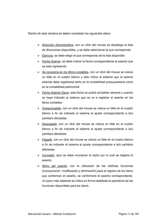 Dentro de esta ventana se deben completar los siguientes datos: 
 Dirección Administrativa, con un click del mouse se despliega la lista 
de direcciones disponibles, y se debe seleccionar la que corresponda 
 Ejercicio, se debe elegir el que corresponda de la lista disponible 
 Fecha Asiento, se debe indicar la fecha correspondiente al asiento que 
se está ingresando 
 Se incorpora en los libros contables, con un click del mouse se coloca 
un tilde en el cuadro blanco y esto indica al sistema que el asiento 
además debe registrarse tanto en la contabilidad presupuestaria como 
en la contabilidad patrimonial 
 Fecha Asiento Diario, esta fecha se podrá completar siempre y cuando 
se haya indicado al sistema que se va a registrar el asiento en los 
libros contables 
 Comprometido, con un click del mouse se coloca un tilde en el cuadro 
blanco a fin de indicarle al sistema el ajuste correspondiente a la/s 
partida/s afectadas. 
 Devengado, con un click del mouse se coloca un tilde en el cuadro 
blanco a fin de indicarle al sistema el ajuste correspondiente a la/s 
partida/s afectadas 
 Pagado, con un click del mouse se coloca un tilde en el cuadro blanco 
a fin de indicarle al sistema el ajuste correspondiente a la/s partida/s 
afectadas 
 Concepto, aquí se debe incorporar la razón por la cual se registra el 
asiento. 
 Items del asiento, con la utilización de las distintas funciones 
(incorporación, modificación y eliminación) para el registro de los ítems 
que conforman el asiento, se conformará el asiento correspondiente. 
Un poco más adelante se indica en forma detallada la operatoria de las 
funciones disponibles para los ítems. 
Manual del Usuario – Módulo Contaduría Página 11 de 187 
 