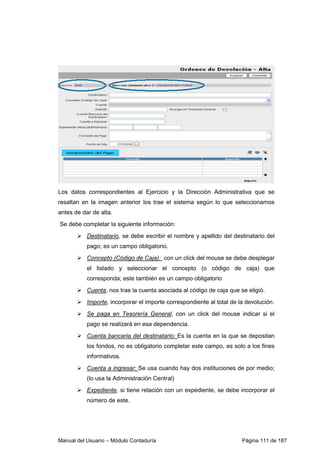 Los datos correspondientes al Ejercicio y la Dirección Administrativa que se 
resaltan en la imagen anterior los trae el sistema según lo que seleccionamos 
antes de dar de alta. 
Se debe completar la siguiente información: 
 Destinatario, se debe escribir el nombre y apellido del destinatario del 
pago; es un campo obligatorio. 
 Concepto (Código de Caja): con un click del mouse se debe desplegar 
el listado y seleccionar el concepto (o código de caja) que 
corresponda; este también es un campo obligatorio 
 Cuenta, nos trae la cuenta asociada al código de caja que se eligió. 
 Importe, incorporar el importe correspondiente al total de la devolución. 
 Se paga en Tesorería General, con un click del mouse indicar si el 
pago se realizará en esa dependencia. 
 Cuenta bancaria del destinatario: Es la cuenta en la que se depositan 
los fondos, no es obligatorio completar este campo, es solo a los fines 
informativos. 
 Cuenta a ingresar: Se usa cuando hay dos instituciones de por medio; 
(lo usa la Administración Central) 
 Expediente, si tiene relación con un expediente, se debe incorporar el 
número de este. 
Manual del Usuario – Módulo Contaduría Página 111 de 187 
 