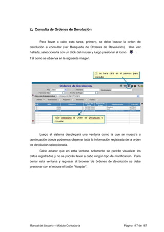 Consulta de Ordenes de Devolución 
Para llevar a cabo esta tarea, primero, se debe buscar la orden de 
devolución a consultar (ver Búsqueda de Ordenes de Devolución). Una vez 
hallada, seleccionarla con un click del mouse y luego presionar el ícono . 
Tal como se observa en la siguiente imagen. 
Luego el sistema desplegará una ventana como la que se muestra a 
continuación donde podremos observar toda la información registrada de la orden 
de devolución seleccionada. 
Cabe aclarar que en esta ventana solamente se podrán visualizar los 
datos registrados y no se podrán llevar a cabo ningún tipo de modificación. Para 
cerrar esta ventana y regresar al browser de órdenes de devolución se debe 
presionar con el mouse el botón “Aceptar”. 
Manual del Usuario – Módulo Contaduría Página 117 de 187 
 
