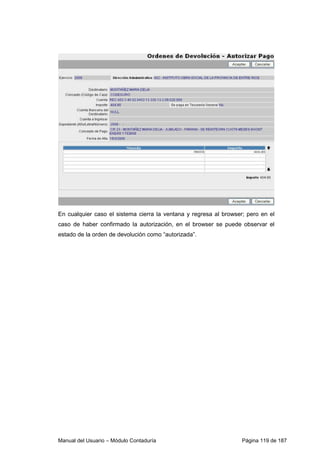 En cualquier caso el sistema cierra la ventana y regresa al browser; pero en el 
caso de haber confirmado la autorización, en el browser se puede observar el 
estado de la orden de devolución como “autorizada”. 
Manual del Usuario – Módulo Contaduría Página 119 de 187 
 