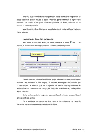 Una vez que se finaliza la incorporación de la información requerida, se 
debe presionar con el mouse el botón “Aceptar” para confirmar el ingreso del 
asiento. En cambio si se quiere omitir la operación, se debe presionar con el 
mouse el botón “Cancelar”. 
A continuación describiremos la operatoria para la registración de los ítems 
de un asiento. 
Incorporación de un ítem del asiento 
Para llevar a cabo esta tarea, se debe presionar el ícono c on el 
mouse, a continuación se desplegará una ventana como la siguiente. 
En esta ventana se debe seleccionar el tipo de cuenta que se utilizará para 
el ítem. De acuerdo al tipo elegido, el sistema desplegará los campos que 
correspondan. A medida que se incorporan los valores correspondientes, el 
sistema efectúa una validación campo por campo de su existencia y de la partida 
en su conjunto. 
En la ventana anterior se puede observar la selección de una partida del 
presupuesto de gastos. 
En la siguiente podremos ver los campos disponibles en el caso de 
necesitar utilizar una cuenta del cálculo de recursos 
Manual del Usuario – Módulo Contaduría Página 12 de 187 
 