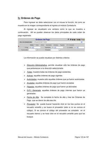Ordenes de Pago 
Para ingresar se debe seleccionar con el mouse la función, tal como se 
muestra en la imagen correspondiente al ingreso al módulo Contaduría. 
Al ingresar se visualizará una ventana como la que se muestra a 
continuación. Allí se pueden observar los datos principales de cada orden de 
pago registrada. 
La información se puede visualizar por distintos criterios 
 Dirección Administrativa, permite visualizar sólo las órdenes de pago 
que pertenezcan a la dirección seleccionada. 
 Todas, muestra todas las órdenes de pago existentes. 
 Activas, aquellas órdenes de pago vigentes 
 Autorizadas, muestra sólo aquellas órdenes que ya fueron autorizadas 
 Anuladas, aquellas órdenes de pago que fueron anuladas 
 Pagadas, aquellas órdenes de pago que fueron ya abonadas 
 O.P.I .Generada, aquellas órdenes de pago internas que fueron ya 
generadas 
 Fecha de Alta: Se completa la fecha de alta y trae las Ordenes de 
Pago que se dieron de alta ese día. 
 Proveedor: Se puede buscar haciendo click en los tres puntos en el 
recuadro amarillo y se busca el proveedor (esto si no se conoce el 
código); Si se conoce el código del proveedor se completa en el 
recuadro blanco y se hace click en el recuadro amarillo para que los 
busque. 
Manual del Usuario – Módulo Contaduría Página 123 de 187 
 