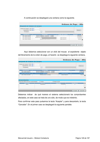 A continuación se desplegará una ventana como la siguiente. 
Aquí debemos seleccionar con un click del mouse al expediente objeto 
del libramiento de la orden de pago, al hacerlo se despliega la siguiente ventana, 
Debemos indicar de qué manera el sistema seleccionará los comprobantes 
afectados, en este caso se trata de uno sólo, de modo que es indistinto. 
Para confirmar este paso pulsamos la tecla “Aceptar” y para descartarlo, la tecla 
“Cancelar”. En el primer caso se desplegará la siguiente pantalla: 
Manual del Usuario – Módulo Contaduría Página 126 de 187 
 