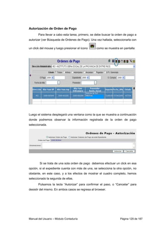 Autorización de Orden de Pago 
Para llevar a cabo esta tarea, primero, se debe buscar la orden de pago a 
autorizar (ver Búsqueda de Ordenes de Pago). Una vez hallada, seleccionarla con 
un click del mouse y luego presionar el ícono como se muestra en pantalla: 
Luego el sistema desplegará una ventana como la que se muestra a continuación 
donde podremos observar la información registrada de la orden de pago 
seleccionada. 
Si se trata de una sola orden de pago debemos efectuar un click en esa 
opción, si el expediente cuenta con más de una, se selecciona la otra opción, no 
obstante, en este caso, y a los efectos de mostrar el cuadro completo, hemos 
seleccionado la segunda de ellas. 
Pulsamos la tecla “Autorizar” para confirmar el paso, o “Cancelar” para 
desistir del mismo. En ambos casos se regresa al browser. 
Manual del Usuario – Módulo Contaduría Página 129 de 187 
 