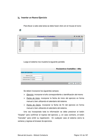 Insertar un Nuevo Ejercicio 
Para llevar a cabo esta tarea se debe hacer click con el mouse el ícono 
Luego el sistema nos muestra la siguiente pantalla: 
Se deben incorporar los siguientes campos: 
 Ejercicio, incorporar el año correspondiente o identificación del mismo 
 Fecha de Inicio, incorporar la fecha de inicio del ejercicio en forma 
manual o bien utilizando el calendario del sistema. 
 Fecha de Cierre, incorporar la fecha de fin del ejercicio en forma 
manual o bien utilizando el calendario del sistema. 
Una vez incorporada toda la información se debe presionar el botón 
“Aceptar” para confirmar el ingreso del ejercicio, y, en caso contrario, el botón 
“Cancelar” para omitir su registración. En cualquier caso el sistema cierra la 
ventana y regresa al browser de ejercicios. 
Manual del Usuario – Módulo Contaduría Página 141 de 187 
 