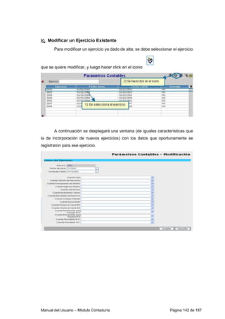Modificar un Ejercicio Existente 
Para modificar un ejercicio ya dado de alta; se debe seleccionar el ejercicio 
que se quiere modificar, y luego hacer click en el icono 
A continuación se desplegará una ventana (de iguales características que 
la de incorporación de nuevos ejercicios) con los datos que oportunamente se 
registraron para ese ejercicio. 
Manual del Usuario – Módulo Contaduría Página 142 de 187 
 