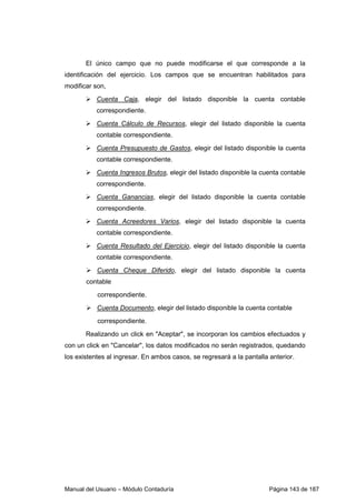 El único campo que no puede modificarse el que corresponde a la 
identificación del ejercicio. Los campos que se encuentran habilitados para 
modificar son, 
 Cuenta Caja, elegir del listado disponible la cuenta contable 
correspondiente. 
 Cuenta Cálculo de Recursos, elegir del listado disponible la cuenta 
contable correspondiente. 
 Cuenta Presupuesto de Gastos, elegir del listado disponible la cuenta 
contable correspondiente. 
 Cuenta Ingresos Brutos, elegir del listado disponible la cuenta contable 
correspondiente. 
 Cuenta Ganancias, elegir del listado disponible la cuenta contable 
correspondiente. 
 Cuenta Acreedores Varios, elegir del listado disponible la cuenta 
contable correspondiente. 
 Cuenta Resultado del Ejercicio, elegir del listado disponible la cuenta 
contable correspondiente. 
 Cuenta Cheque Diferido, elegir del listado disponible la cuenta 
contable 
correspondiente. 
 Cuenta Documento, elegir del listado disponible la cuenta contable 
correspondiente. 
Realizando un click en Aceptar, se incorporan los cambios efectuados y 
con un click en Cancelar, los datos modificados no serán registrados, quedando 
los existentes al ingresar. En ambos casos, se regresará a la pantalla anterior. 
Manual del Usuario – Módulo Contaduría Página 143 de 187 
 