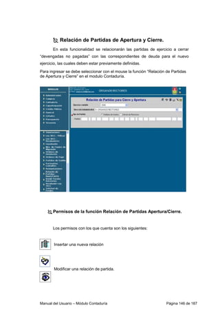Relación de Partidas de Apertura y Cierre. 
En esta funcionalidad se relacionarán las partidas de ejercicio a cerrar 
“devengadas no pagadas” con las correspondientes de deuda para el nuevo 
ejercicio, las cuales deben estar previamente definidas. 
Para ingresar se debe seleccionar con el mouse la función “Relación de Partidas 
de Apertura y Cierre” en el modulo Contaduría. 
 Permisos de la función Relación de Partidas Apertura/Cierre. 
Los permisos con los que cuenta son los siguientes: 
Insertar una nueva relación 
Modificar una relación de partida. 
Manual del Usuario – Módulo Contaduría Página 146 de 187 
 
